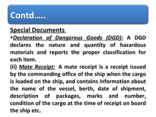 Special Documents    Declaration of Dangerous Goods (DGD):   A DGD declares the nature and quantity of hazardous materials and reports the proper classification for each item.  (ii)  Mate Receipt:   A mate receipt is a receipt issued by the commanding office of the ship when the cargo is loaded on the ship, and contains information about the name of the vessel, berth, date of shipment, description of packages, marks and number, condition of the cargo at the time of receipt on board the ship etc. Contd….. 