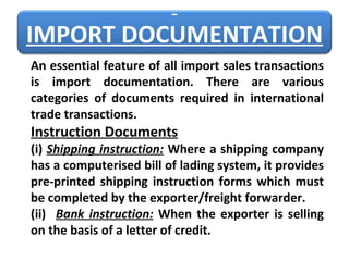 An essential feature of all import sales transactions is import documentation. There are various categories of documents required in international trade transactions. Instruction Documents (i)   Shipping instruction:  Where a shipping company has a computerised bill of lading system, it provides pre-printed shipping instruction forms which must be completed by the exporter/freight forwarder. (ii)   Bank instruction:  When the exporter is selling on the basis of a letter of credit.   IMPORT DOCUMENTATION 