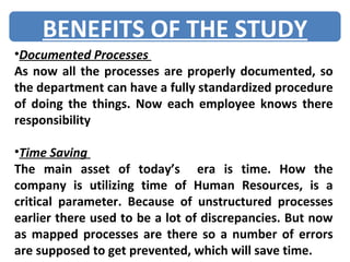 Documented Processes  As now all the processes are properly documented, so the department can have a fully standardized procedure of doing the things. Now each employee knows there responsibility Time Saving  The main asset of today’s  era is time. How the company is utilizing time of Human Resources, is a critical parameter. Because of unstructured processes earlier there used to be a lot of discrepancies. But now as mapped processes are there so a number of errors are supposed to get prevented, which will save time. BENEFITS OF THE STUDY 