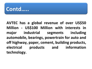 AVTEC has a global revenue of over US$50 Million - US$100 Million with interests in major industrial segments including automobile, bearings, powertrain for auto and off highway, paper, cement, building products, electrical products and information technology. Contd….. 