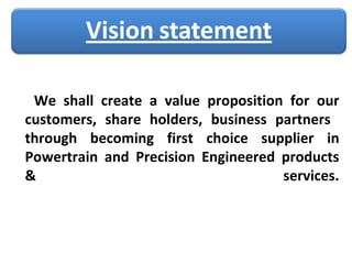 We shall create a value proposition for our customers, share holders, business partners  through becoming first choice supplier in Powertrain and Precision Engineered products & services. 