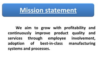 We aim to grow with profitability and continuously improve product quality and services through employee involvement, adoption of best-in-class manufacturing systems and processes.  Mission statement 