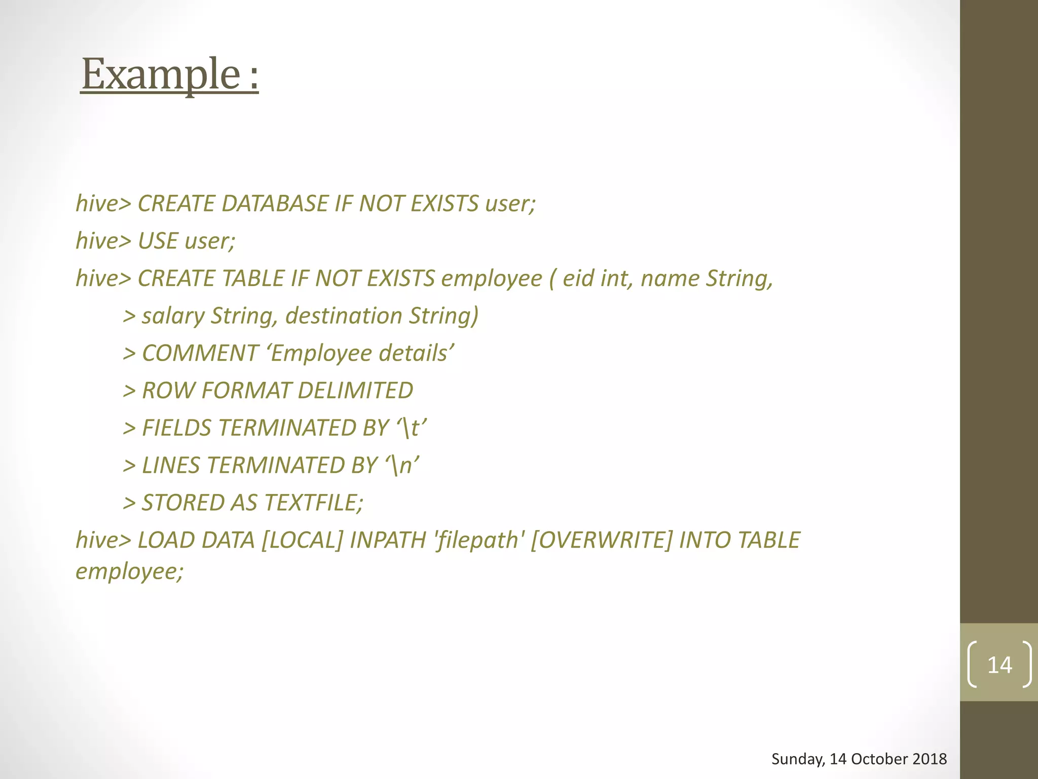 Example:
hive> CREATE DATABASE IF NOT EXISTS user;
hive> USE user;
hive> CREATE TABLE IF NOT EXISTS employee ( eid int, name String,
> salary String, destination String)
> COMMENT ‘Employee details’
> ROW FORMAT DELIMITED
> FIELDS TERMINATED BY ‘t’
> LINES TERMINATED BY ‘n’
> STORED AS TEXTFILE;
hive> LOAD DATA [LOCAL] INPATH 'filepath' [OVERWRITE] INTO TABLE
employee;
Sunday, 14 October 2018
14
 