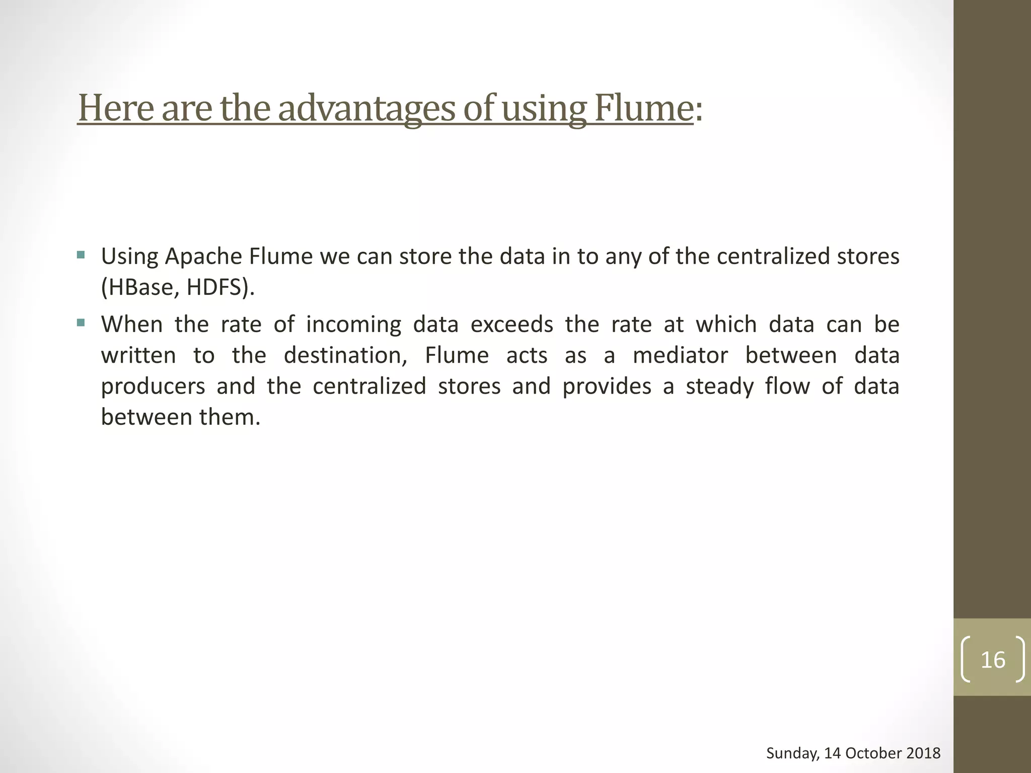 HerearetheadvantagesofusingFlume:
 Using Apache Flume we can store the data in to any of the centralized stores
(HBase, HDFS).
 When the rate of incoming data exceeds the rate at which data can be
written to the destination, Flume acts as a mediator between data
producers and the centralized stores and provides a steady flow of data
between them.
Sunday, 14 October 2018
16
 