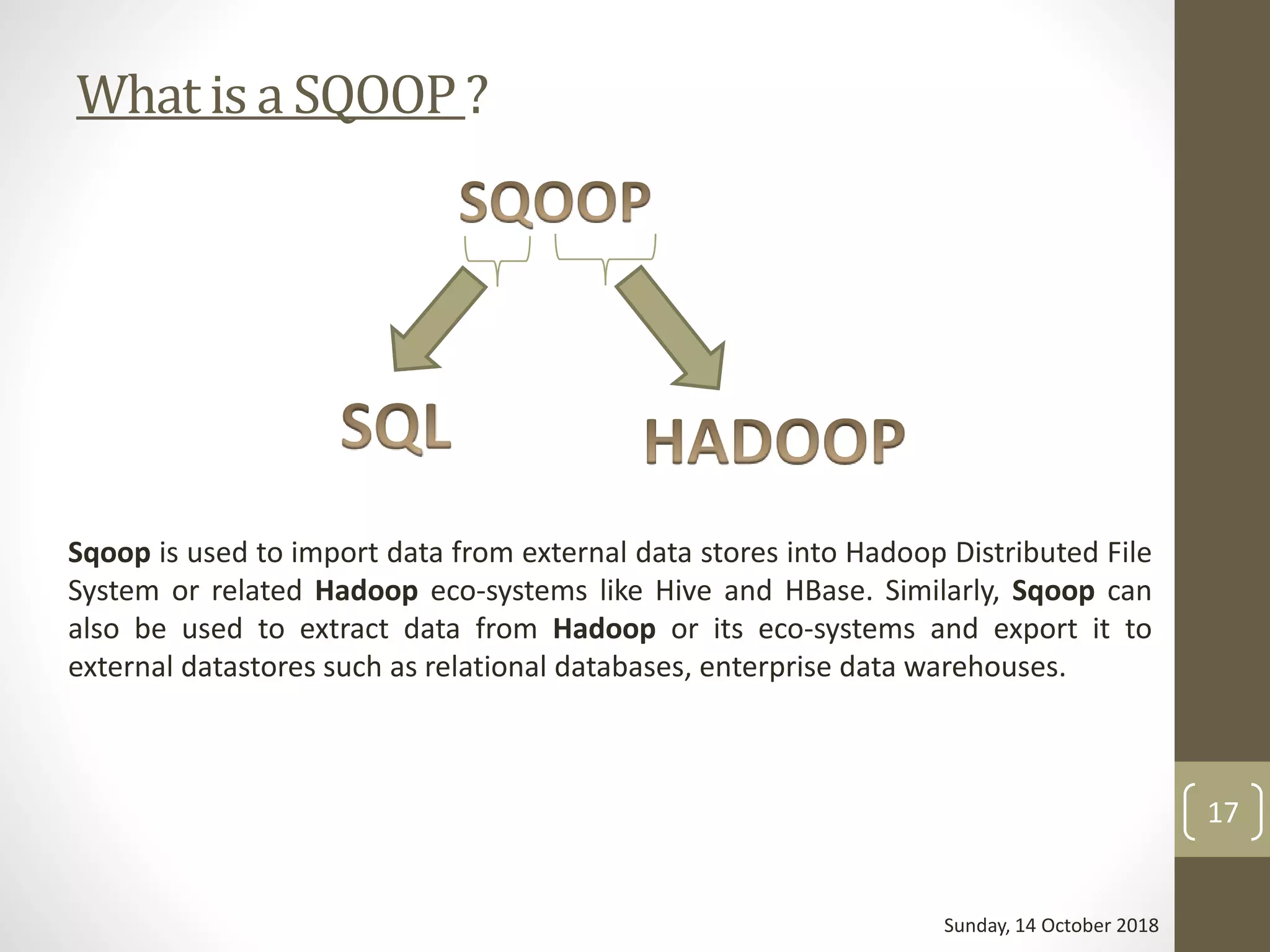What is a SQOOP ?
Sqoop is used to import data from external data stores into Hadoop Distributed File
System or related Hadoop eco-systems like Hive and HBase. Similarly, Sqoop can
also be used to extract data from Hadoop or its eco-systems and export it to
external datastores such as relational databases, enterprise data warehouses.
Sunday, 14 October 2018
17
 