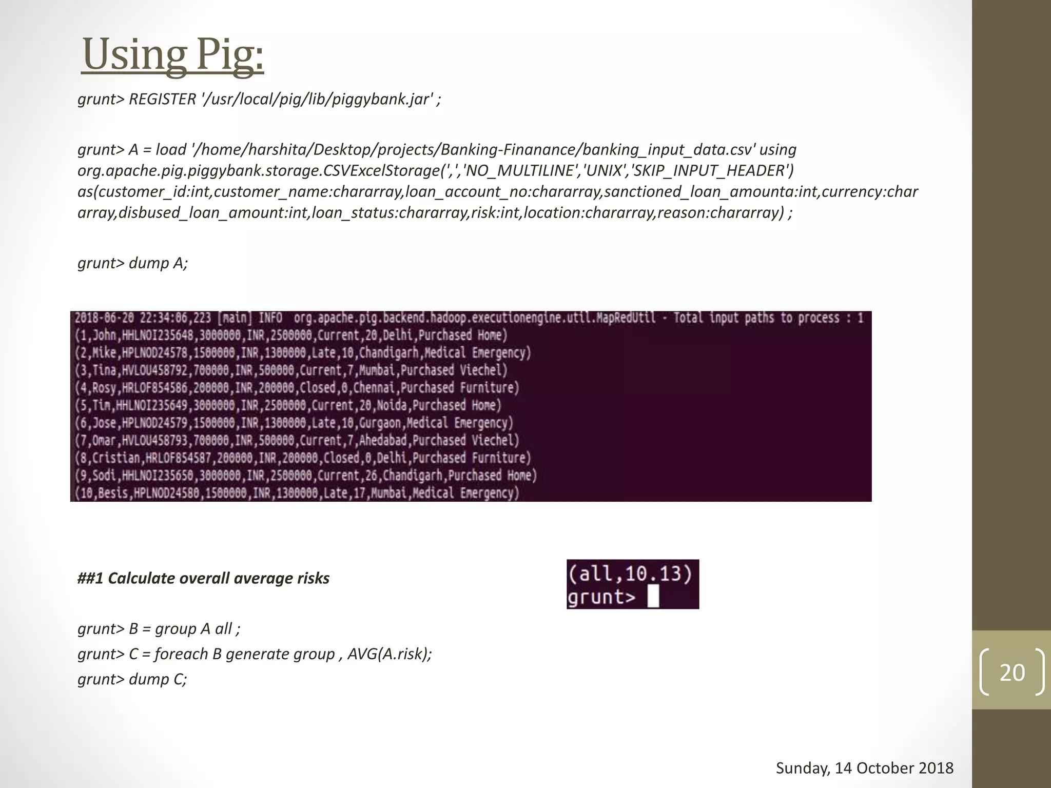 UsingPig:
grunt> REGISTER '/usr/local/pig/lib/piggybank.jar' ;
grunt> A = load '/home/harshita/Desktop/projects/Banking-Finanance/banking_input_data.csv' using
org.apache.pig.piggybank.storage.CSVExcelStorage(',','NO_MULTILINE','UNIX','SKIP_INPUT_HEADER')
as(customer_id:int,customer_name:chararray,loan_account_no:chararray,sanctioned_loan_amounta:int,currency:char
array,disbused_loan_amount:int,loan_status:chararray,risk:int,location:chararray,reason:chararray) ;
grunt> dump A;
##1 Calculate overall average risks
grunt> B = group A all ;
grunt> C = foreach B generate group , AVG(A.risk);
grunt> dump C;
Sunday, 14 October 2018
20
 