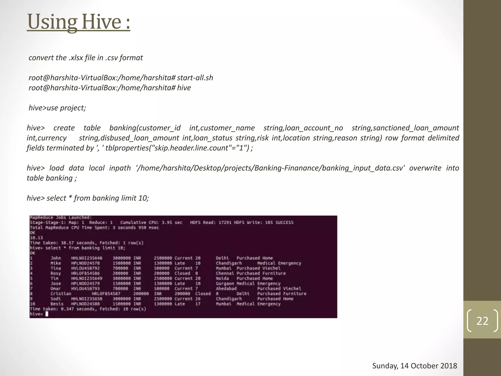 UsingHive:
convert the .xlsx file in .csv format
root@harshita-VirtualBox:/home/harshita# start-all.sh
root@harshita-VirtualBox:/home/harshita# hive
hive>use project;
hive> create table banking(customer_id int,customer_name string,loan_account_no string,sanctioned_loan_amount
int,currency string,disbused_loan_amount int,loan_status string,risk int,location string,reason string) row format delimited
fields terminated by ', ' tblproperties("skip.header.line.count"="1") ;
hive> load data local inpath '/home/harshita/Desktop/projects/Banking-Finanance/banking_input_data.csv' overwrite into
table banking ;
hive> select * from banking limit 10;
Sunday, 14 October 2018
22
 
