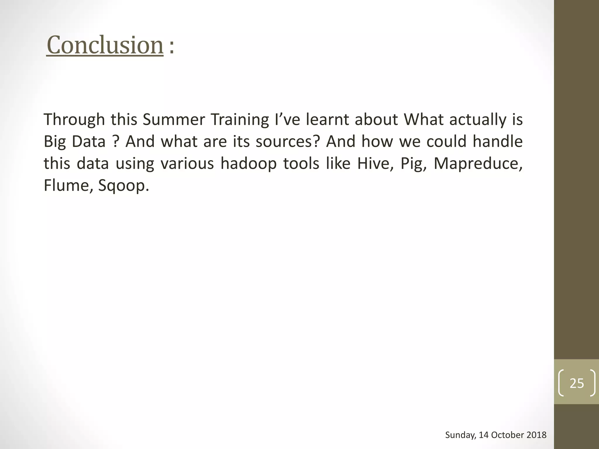 Conclusion:
Through this Summer Training I’ve learnt about What actually is
Big Data ? And what are its sources? And how we could handle
this data using various hadoop tools like Hive, Pig, Mapreduce,
Flume, Sqoop.
Sunday, 14 October 2018
25
 