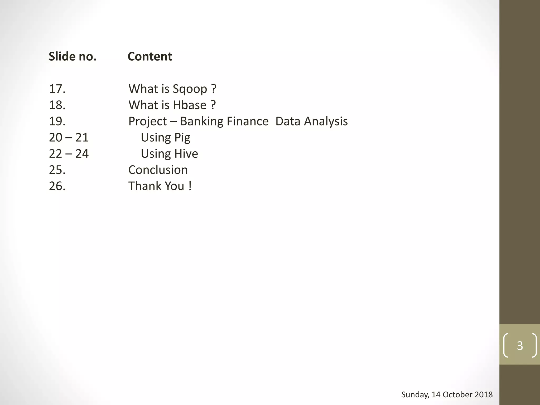 Sunday, 14 October 2018
3
Slide no. Content
17. What is Sqoop ?
18. What is Hbase ?
19. Project – Banking Finance Data Analysis
20 – 21 Using Pig
22 – 24 Using Hive
25. Conclusion
26. Thank You !
 