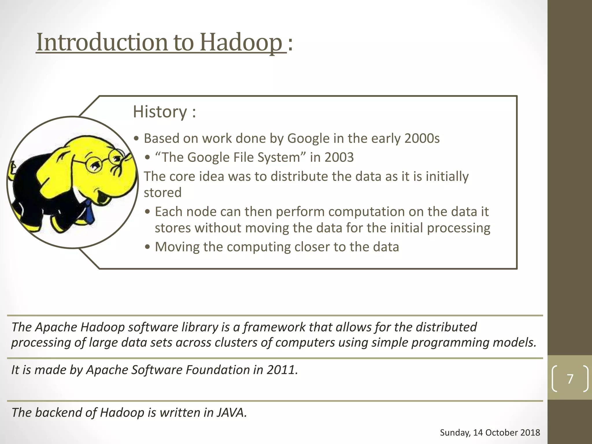 Introductionto Hadoop:
History :
• Based on work done by Google in the early 2000s
• “The Google File System” in 2003
• The core idea was to distribute the data as it is initially
stored
• Each node can then perform computation on the data it
stores without moving the data for the initial processing
• Moving the computing closer to the data
The Apache Hadoop software library is a framework that allows for the distributed
processing of large data sets across clusters of computers using simple programming models.
It is made by Apache Software Foundation in 2011.
The backend of Hadoop is written in JAVA.
Sunday, 14 October 2018
7
 