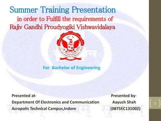 Summer Training Presentation
in order to Fulfill the requirements of
Rajiv Gandhi Proudyogiki Vishwavidalaya
1
For Bachelor of Engineering
Presented at- Presented by-
Department Of Electronics and Communication Aayush Shah
Acropolis Technical Campus,Indore (0875EC131002)
 