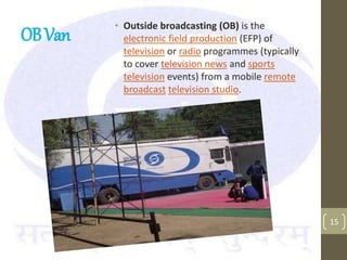 OBVan
• Outside broadcasting (OB) is the
electronic field production (EFP) of
television or radio programmes (typically
to cover television news and sports
television events) from a mobile remote
broadcast television studio.
15
 