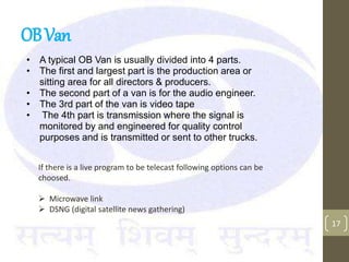 OBVan
• A typical OB Van is usually divided into 4 parts.
• The first and largest part is the production area or
sitting area for all directors & producers.
• The second part of a van is for the audio engineer.
• The 3rd part of the van is video tape
• The 4th part is transmission where the signal is
monitored by and engineered for quality control
purposes and is transmitted or sent to other trucks.
17
If there is a live program to be telecast following options can be
choosed.
 Microwave link
 DSNG (digital satellite news gathering)
 