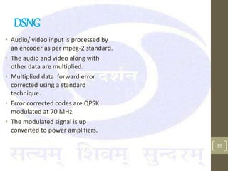 DSNG
• Audio/ video input is processed by
an encoder as per mpeg-2 standard.
• The audio and video along with
other data are multiplied.
• Multiplied data forward error
corrected using a standard
technique.
• Error corrected codes are QPSK
modulated at 70 MHz.
• The modulated signal is up
converted to power amplifiers.
19
 