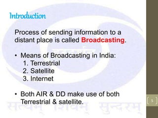 Introduction
Process of sending information to a
distant place is called Broadcasting.
• Means of Broadcasting in India:
1. Terrestrial
2. Satellite
3. Internet
• Both AIR & DD make use of both
Terrestrial & satellite. 5
 