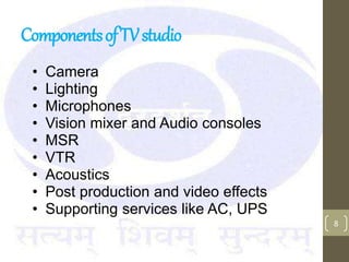 ComponentsofTVstudio
• Camera
• Lighting
• Microphones
• Vision mixer and Audio consoles
• MSR
• VTR
• Acoustics
• Post production and video effects
• Supporting services like AC, UPS
8
 