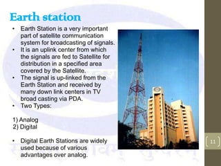 Earth station
• Earth Station is a very important
  part of satellite communication
  system for broadcasting of signals.
• It is an uplink center from which
  the signals are fed to Satellite for
  distribution in a specified area
  covered by the Satellite.
• The signal is up-linked from the
  Earth Station and received by
  many down link centers in TV
  broad casting via PDA.
• Two Types:

1) Analog
2) Digital

• Digital Earth Stations are widely      11
  used because of various
  advantages over analog.
 