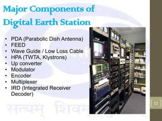 Major Components of
Digital Earth Station
•   PDA (Parabolic Dish Antenna)
•   FEED
•   Wave Guide / Low Loss Cable
•   HPA (TWTA, Klystrons)
•   Up converter
•   Modulator
•   Encoder
•   Multiplexer
•   IRD (Integrated Receiver
    Decoder)
                                   12
 