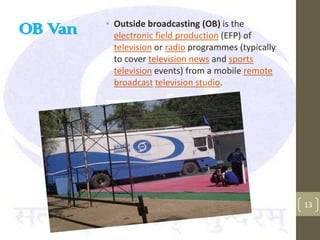• Outside broadcasting (OB) is the
OB Van     electronic field production (EFP) of
           television or radio programmes (typically
           to cover television news and sports
           television events) from a mobile remote
           broadcast television studio.




                                                       13
 