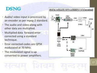 DSNG
• Audio/ video input is processed by
  an encoder as per mpeg-2 standard.
• The audio and video along with
  other data are multiplied.
• Multiplied data forward error
  corrected using a standard
  technique.
• Error corrected codes are QPSK
  modulated at 70 MHz.
• The modulated signal is up
  converted to power amplifiers.

                                       17
 