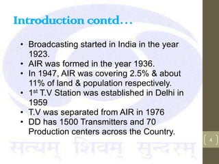 Introduction contd…
 • Broadcasting started in India in the year
   1923.
 • AIR was formed in the year 1936.
 • In 1947, AIR was covering 2.5% & about
   11% of land & population respectively.
 • 1st T.V Station was established in Delhi in
   1959
 • T.V was separated from AIR in 1976
 • DD has 1500 Transmitters and 70
   Production centers across the Country.
                                                 4
 