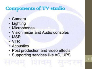 Components of TV studio
 •   Camera
 •   Lighting
 •   Microphones
 •   Vision mixer and Audio consoles
 •   MSR
 •   VTR
 •   Acoustics
 •   Post production and video effects
 •   Supporting services like AC, UPS
                                         6
 