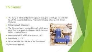 Thickener
 The slurry of starch and protein is passed through a centrifugal concentrator
to get the concentrated slurry. This machine is also called as milk stream
thickener.
 Primary starch thickener:-
 The thickened slurry is passed through a high speed
centrifuge to separate the heavier starch from the
lighter protein (Gluten).
 Motor used in PST is 200 HP and rpm is 1485
 Rpm of disc is 3337 .
 No. of blade on disc 104.no. of nozzle are used
20-20(top and bottom)
 