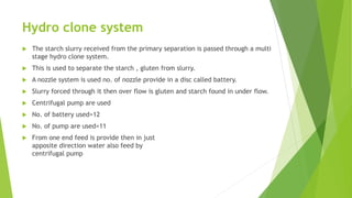 Hydro clone system
 The starch slurry received from the primary separation is passed through a multi
stage hydro clone system.
 This is used to separate the starch , gluten from slurry.
 A nozzle system is used no. of nozzle provide in a disc called battery.
 Slurry forced through it then over flow is gluten and starch found in under flow.
 Centrifugal pump are used
 No. of battery used=12
 No. of pump are used=11
 From one end feed is provide then in just
apposite direction water also feed by
centrifugal pump
 