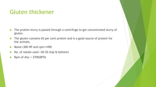 Gluten thickener
 The protein slurry is passed through a centrifuge to get concentrated slurry of
gluten.
 The gluten contains 65 per cent protein and is a good source of protein for
the animals.
 Motor=300 HP and rpm=1490
 No. of nozzle used =30-30 (top & bottom)
 Rpm of disc = 2700(BFD)
 