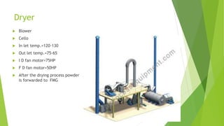 Dryer
 Blower
 Cello
 In let temp.=120-130
 Out let temp.=75-65
 I D fan motor=75HP
 F D fan motor=50HP
 After the drying process powder
is forwarded to FMG
 