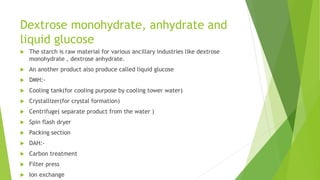 Dextrose monohydrate, anhydrate and
liquid glucose
 The starch is raw material for various ancillary industries like dextrose
monohydrate , dextrose anhydrate.
 An another product also produce called liquid glucose
 DMH:-
 Cooling tank(for cooling purpose by cooling tower water)
 Crystallizer(for crystal formation)
 Centrifuge( separate product from the water )
 Spin flash dryer
 Packing section
 DAH:-
 Carbon treatment
 Filter press
 Ion exchange
 