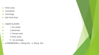  Filter press
 Crystallizer
 Centrifuge
 Spin flash dryer
 LIQUID GLUCOSE:-
 1.Jet cooker
 2.dextiniser
 3. Process tank
 4.Filter press
 5. Ion exchange
 6.EVAPORATOR=a. Falling film b. Rising film
 