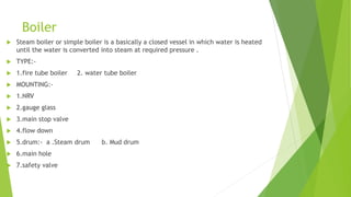 Boiler
 Steam boiler or simple boiler is a basically a closed vessel in which water is heated
until the water is converted into steam at required pressure .
 TYPE:-
 1.fire tube boiler 2. water tube boiler
 MOUNTING:-
 1.NRV
 2.gauge glass
 3.main stop valve
 4.flow down
 5.drum:- a .Steam drum b. Mud drum
 6.main hole
 7.safety valve
 