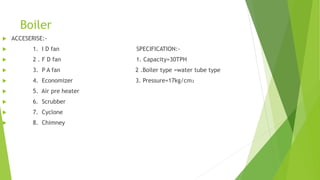 Boiler
 ACCESERISE:-
 1. I D fan SPECIFICATION:-
 2 . F D fan 1. Capacity=30TPH
 3. P A fan 2 .Boiler type =water tube type
 4. Economizer 3. Pressure=17kg/cm₂
 5. Air pre heater
 6. Scrubber
 7. Cyclone
 8. Chimney
 