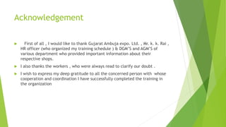 Acknowledgement
 First of all , I would like to thank Gujarat Ambuja expo. Ltd. , Mr. k. k. Rai ,
HR officer (who organized my training schedule ) & DGM’S and AGM’S of
various department who provided important information about their
respective shops.
 I also thanks the workers , who were always read to clarify our doubt .
 I wish to express my deep gratitude to all the concerned person with whose
cooperation and coordination I have successfully completed the training in
the organization
 