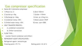 Gas compressor specification
 Name=KC-3 Ammonia compressor
 1.Piston no.=3 6.Bore=160mm
 2.Suction pr.=2kg 7.Stroke =110mm
 3.Discharge pr.=16kg 8.max. pr.=21kg/cm₂
 4.Condenser temp.=40⁰c 9.Motor power=75HP
 5.Chilled water temp.=10⁰c 10.max. rpm=1000
 HEAT TRANSFER PROCESS:-
 A .condenser=convection
 B. Chiller=convection
 FLOW TYPE:-
 counter flow(in condenser and chiller)
 REFRIGRANT AGENT SPECIFICATION:-
 Refrigerant agent= ammonia gas
 Freezing point=-77.7 ⁰c Boiling point=-33.34 ⁰c
 