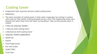 Cooling tower
 Evaporative heat rejection devices called cooling tower .
 PRINCIPLE:-
 The basic principle of cooling tower is that water evaporates by coming in contact
with cross air flow (which is being pumped out by a fan).This evaporating water also
absorbs the latent heat from the water surrounding it .Due to this process water is
cooled.
 TYPES OF COOLING TOWER:-
 1.Natural draft cooling tower
 2.Mechanical draft cooling tower
 COOLING TOWER COMPONENT:-
 Splash bar
 Nozzle
 Centrifugal pump
 Fan with motor
 FLOW TYPE:-
 Cross flow
 