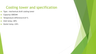 Cooling tower and specification
 Type:- mechanical draft cooling tower
 Capacity=300CMH
 Temperature difference=6-8 ⁰c
 Inlet temp.=40⁰c
 Outlet temp.=34⁰c
 