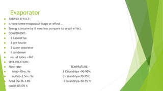 Evaporator
 TRIPPLE EFFECT:-
 It have three evaporator stage or effect .
 Energy consume by it very less compare to single effect.
 COMPONENT:-
 3 Calandriya
 3 pre heater
 3 vapor separator
 1 condenser
 no. of tubes =360
 SPECIFICATION:-
 Flow rate- TEMPRATURE:-
 inlet=10m₃/hr 1 Calandriya =90-95⁰c
 outlet=3.5m₃/hr 2 calandriya=70-75⁰c
 Feed DS=36.3.8% 3 calandriya=50-55 ⁰c
 outlet DS=70 %
 