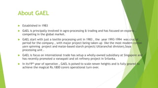 About GAEL
 Established in 1983
 GAEL is principally involved in agro-processing & trading and has focused on exports ,
competing in the global market.
 GAEL start with just a textile processing unit in 1983 , the year 1993-1994 was crucial
period for the company , with major project being taken up like the most modern cotton
yarn spinning project and maize-based starch project( Uttaranchal division),Soya
processing unit .
 GAEL is focus on international trade has setup a wholly-owned subsidiary at Singapore and
has recently promoted a vanaspati and oil refinery project in Srilanka.
 In its19th year of operation , GAEL is poised to scale newer heights and is fully geared to
achieve the magical Rs.1800 corers operational turn over.
 