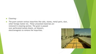  Cleaning:-
 The grain contain various impurities like cobs, stones, metal parts, dust,
other foreign matter etc. These unwanted materials are
removed in cleaning section. The grain is passed
over perforated metals sheets, air blowers,
electromagnets to remove the impurities.
 