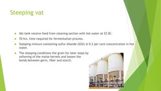 Steeping vat
 Vat tank receive feed from cleaning section with hot water at 52 0C.
 70 hrs. time required for fermentation process.
 Steeping mixture containing sulfur dioxide (SO2) @ 0.2 per cent concentration in hot
water.
 The steeping conditions the grain for later steps by
softening of the maize kernels and loosen the
bonds between germ, fiber and starch.
 