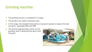 Grinding machine
 The grinding process is completed in 2 stages.
 The grinders are made of stainless steel
 In first stage, the steeped maize grains are ground coarsely to loosen the husk
and germ. adjustable RPM with BFD.
 The second stage grinding, known as fine
grinding, help in detaching the germ from
the grain.
 
