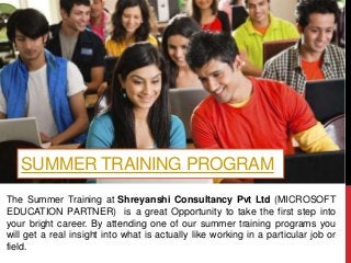 SUMMER TRAINING PROGRAM
The Summer Training at Shreyanshi Consultancy Pvt Ltd (MICROSOFT
EDUCATION PARTNER) is a great Opportunity to take the first step into
your bright career. By attending one of our summer training programs you
will get a real insight into what is actually like working in a particular job or
field.
 