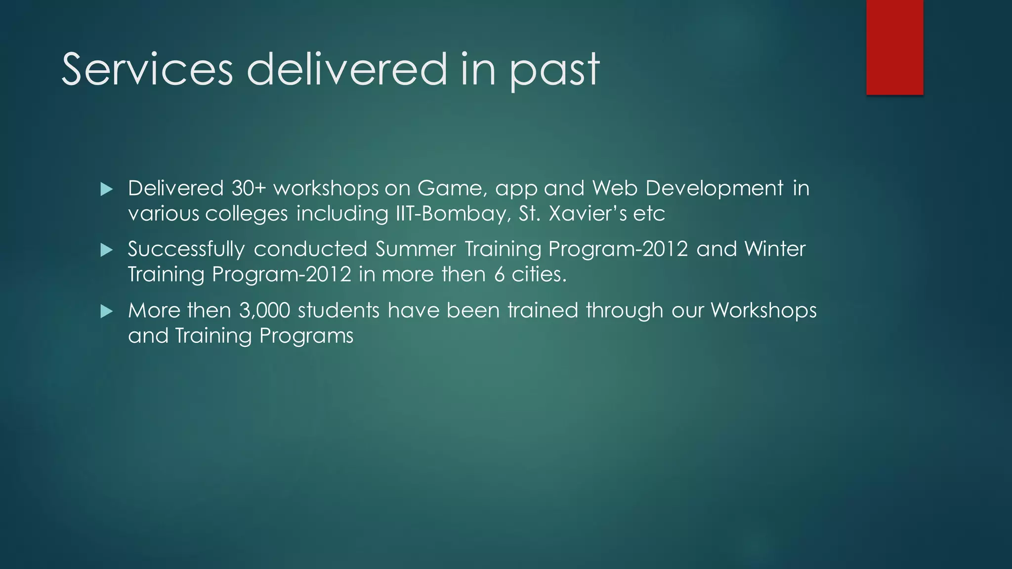 Services delivered in past

    Delivered 30+ workshops on Game, app and Web Development in
     various colleges including IIT-Bombay, St. Xavier’s etc
    Successfully conducted Summer Training Program-2012 and Winter
     Training Program-2012 in more then 6 cities.
    More then 3,000 students have been trained through our Workshops
     and Training Programs
 