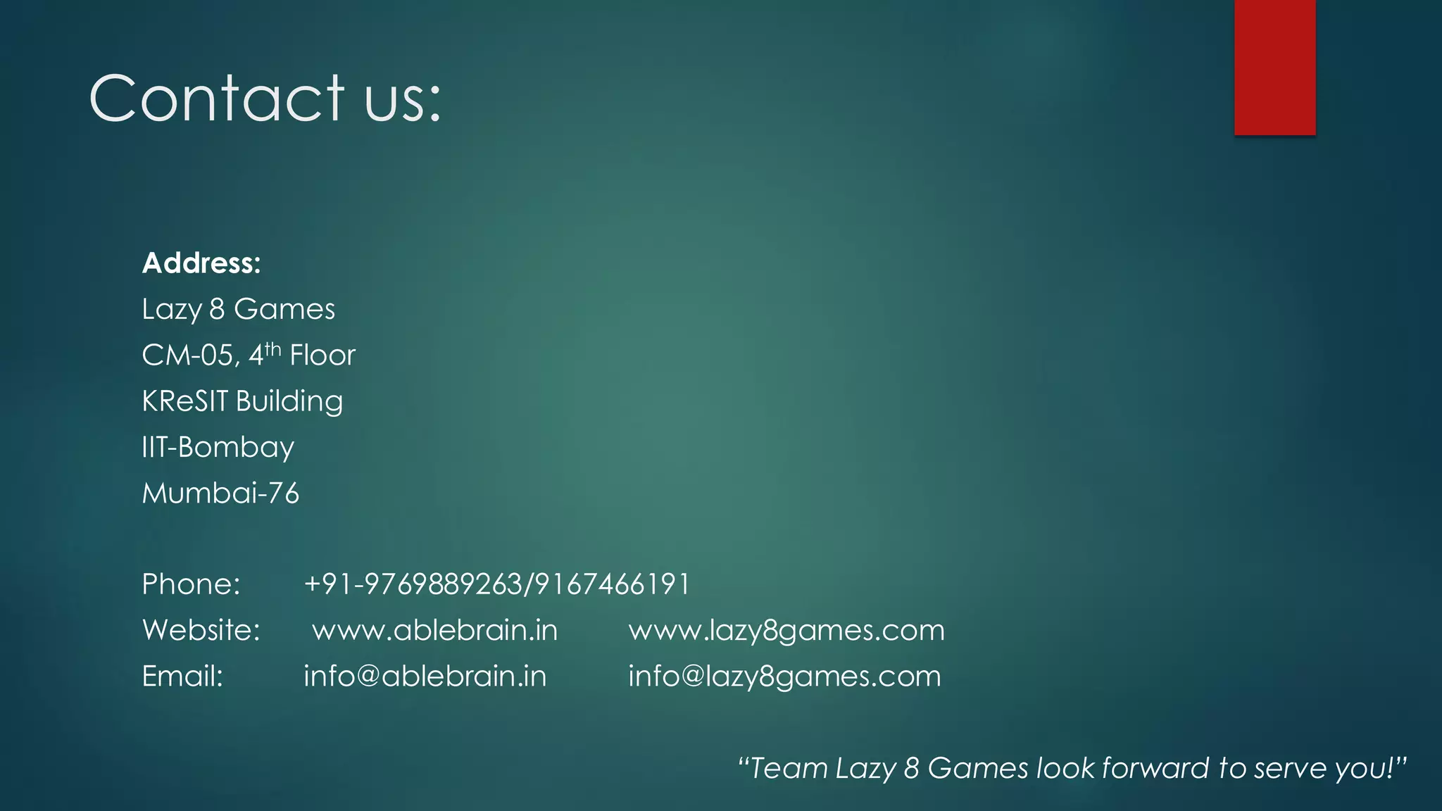 Contact us:

 Address:
 Lazy 8 Games
 CM-05, 4th Floor
 KReSIT Building
 IIT-Bombay
 Mumbai-76


 Phone:       +91-9769889263/9167466191
 Website:     www.ablebrain.in    www.lazy8games.com
 Email:       info@ablebrain.in   info@lazy8games.com


                                          “Team Lazy 8 Games look forward to serve you!”
 