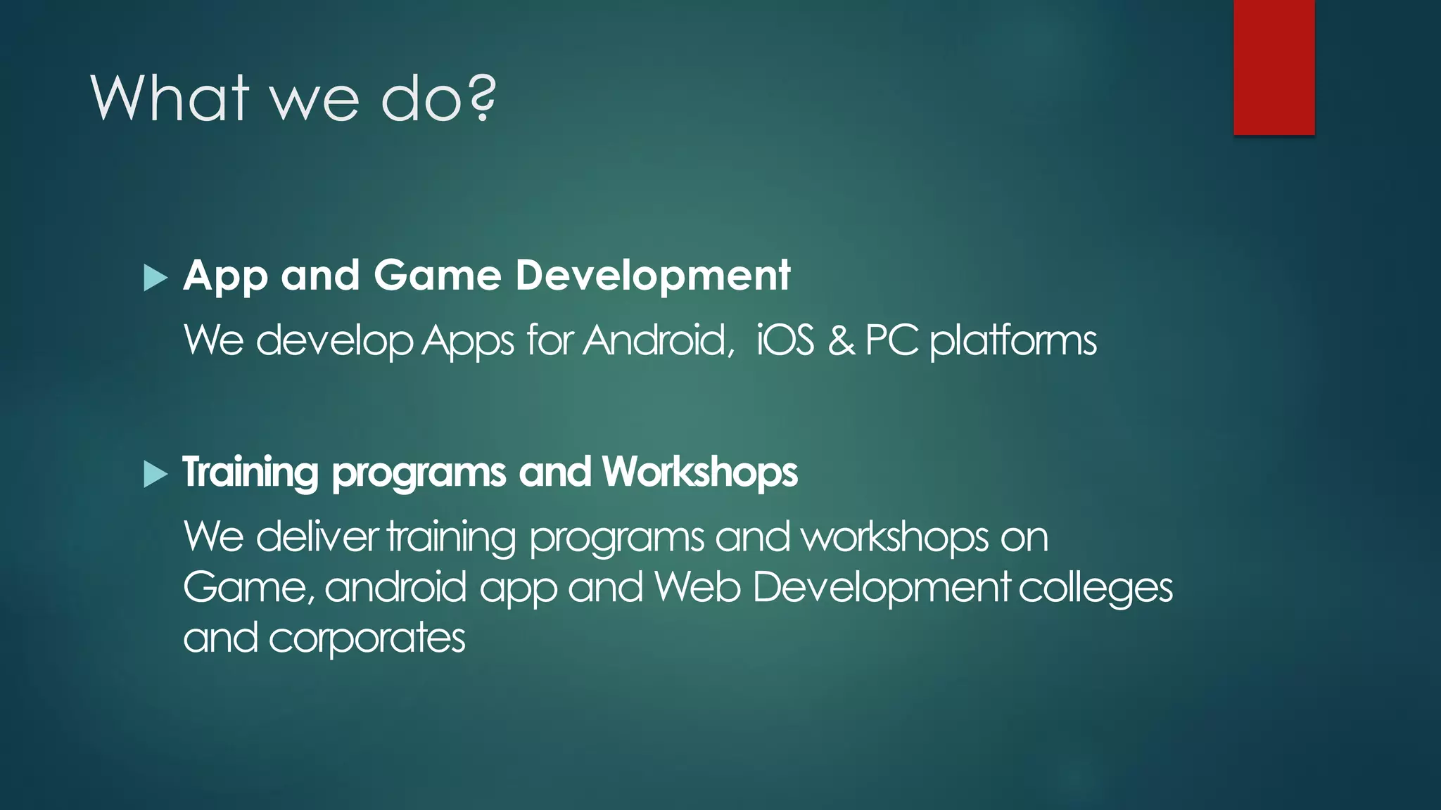 What we do?

    App and Game Development
     We develop Apps for Android, iOS & PC platforms


    Training programs and Workshops
     We deliver training programs and workshops on
     Game, android app and Web Development colleges
     and corporates
 