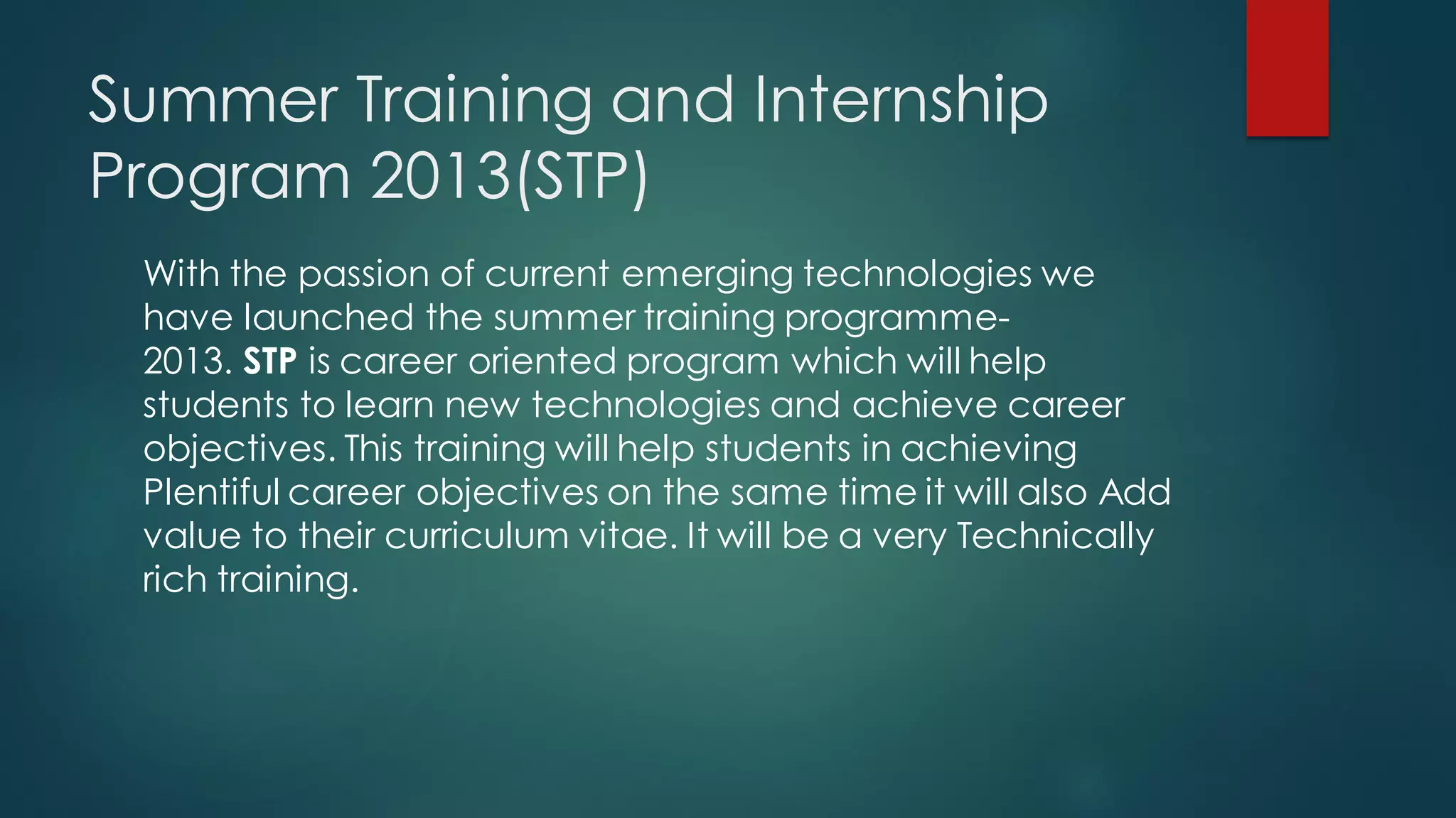 Summer Training and Internship
Program 2013(STP)
 With the passion of current emerging technologies we
 have launched the summer training programme-
 2013. STP is career oriented program which will help
 students to learn new technologies and achieve career
 objectives. This training will help students in achieving
 Plentiful career objectives on the same time it will also Add
 value to their curriculum vitae. It will be a very Technically
 rich training.
 
