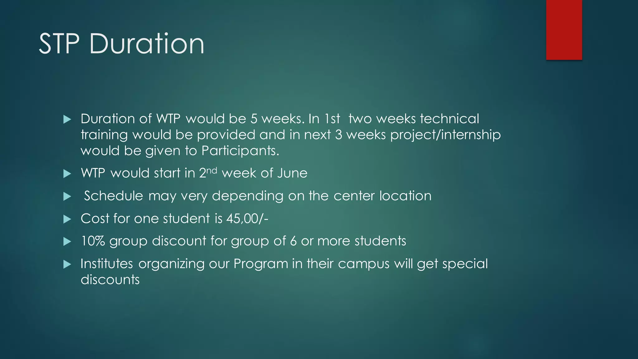 STP Duration

    Duration of WTP would be 5 weeks. In 1st two weeks technical
     training would be provided and in next 3 weeks project/internship
     would be given to Participants.
    WTP would start in 2nd week of June
    Schedule may very depending on the center location
    Cost for one student is 45,00/-
    10% group discount for group of 6 or more students
    Institutes organizing our Program in their campus will get special
     discounts
 