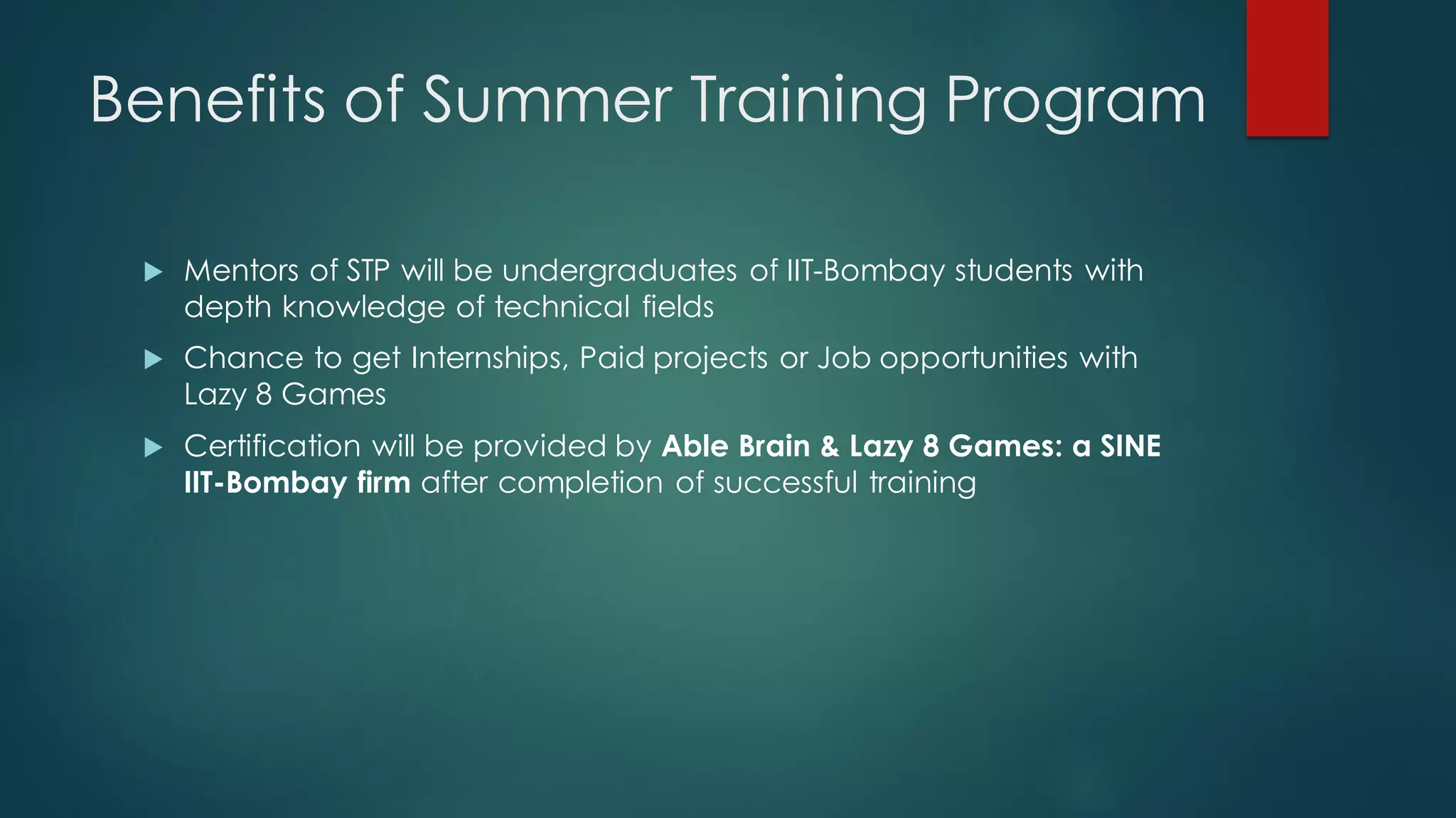 Benefits of Summer Training Program

    Mentors of STP will be undergraduates of IIT-Bombay students with
     depth knowledge of technical fields
    Chance to get Internships, Paid projects or Job opportunities with
     Lazy 8 Games
    Certification will be provided by Able Brain & Lazy 8 Games: a SINE
     IIT-Bombay firm after completion of successful training
 